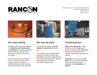 RANCON
                                                                                                     500 Avenue Louise, 3‐3, Brussels, 1050, Belgium 
                                                                                                                        claudiu.carlogea@rancon.ro 
                                                                                                                                    +32 491 196 474  
Your preferred supplier for quality industrial metal parts                                                                          hYp://rancon.ro 




Our main ac*vity                                       The way we work                                   Trusted partners 
Founded in 1993 in Romania, RANCON                     Our company specializes in one‐oﬀ                 Quality is our top priority.  Product 
is a manufacturer of industrial parts                  cas*ngs and low‐volume produc8on                  quality is ensured through a good 
and machinery.  Our cas8ngs are made                   runs.                                             quality management in place (ISO 
of both nonferrous (bronze, brass,                                                                       9001‐14001).  The chemical 
aluminium) and ferrous alloys (cast                    The build of moulds and the mel*ng can            composi*on of the cas8ngs is 
iron, steel).                                          be done in various ways, depending on             determined using a spectral analyser.  
                                                       the parts conﬁgura8on and on their 
Our industrial parts are intended for                  chemical composi8on.  Similarly, the              Our people are our main asset. The 
clients in various industries:  steel,                 cas*ng can be either sta8c, centrifugal or        team consists of university professors, 
shipping, machinery, industrial                        high‐pressure.                                    engineers and specialists with 
machinery and construc8on materials,                                                                     experience in both produc*on and 
agricultural machinery and many more.                                                                    research.  
 