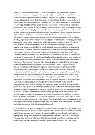 bloques de creación del documento. Cuando crea imágenes, organigramas o diagramas,
también se coordinan con la apariencia actual de su documento. Puede cambiar fácilmente el
formato del texto seleccionado en el documento eligiendo una apariencia para el texto
seleccionado desde la galería de Estilos rápidos de la ficha Inicio. También puede dar formato
al texto directamente utilizando otros controles de la ficha Inicio. La mayoría de los controles
ofrecen la posibilidad de utilizar la apariencia del tema actual o un formato que especifique
directamente. Para cambiar la apariencia general de su documento, elija nuevos elementos de
Tema en la ficha Diseño de página. Para cambiar las apariencias disponibles en la galería Estilos
rápidos, utilice el comando Cambiar conjunto de estilos rápidos. Tanto la galería Temas como
la galería Estilos rápidos proporcionan comandos Restablecer para que siempre puede
restablecer la apariencia original del documento contenida en su plantilla actual. En la ficha
Insertar, las galerías incluyen elementos diseñados para coordinar con la apariencia general del
documento. Puede utilizar estas galerías para insertar tablas, encabezados, pies de página,
listas, portadas y otros bloques de creación del documento. Cuando crea imágenes,
organigramas o diagramas, también se coordinan con la apariencia actual de su documento.
Puede cambiar fácilmente el formato del texto seleccionado en el documento eligiendo una
apariencia para el texto seleccionado desde la galería de Estilos rápidos de la ficha Inicio.
También puede dar formato al texto directamente utilizando otros controles de la ficha Inicio.
La mayoría de los controles ofrecen la posibilidad de utilizar la apariencia del tema actual o un
formato que especifique directamente. Para cambiar la apariencia general de su documento,
elija nuevos elementos de Tema en la ficha Diseño de página. Para cambiar las apariencias
disponibles en la galería Estilos rápidos, utilice el comando Cambiar conjunto de estilos
rápidos. Tanto la galería Temas como la galería Estilos rápidos proporcionan comandos
Restablecer para que siempre puede restablecer la apariencia original del documento
contenida en su plantilla actual. En la ficha Insertar, las galerías incluyen elementos diseñados
para coordinar con la apariencia general del documento. Puede utilizar estas galerías para
insertar tablas, encabezados, pies de página, listas, portadas y otros bloques de creación del
documento. Cuando crea imágenes, organigramas o diagramas, también se coordinan con la
apariencia actual de su documento. Puede cambiar fácilmente el formato del texto
seleccionado en el documento eligiendo una apariencia para el texto seleccionado desde la
galería de Estilos rápidos de la ficha Inicio. También puede dar formato al texto directamente
utilizando otros controles de la ficha Inicio. La mayoría de los controles ofrecen la posibilidad
de utilizar la apariencia del tema actual o un formato que especifique directamente. Para
cambiar la apariencia general de su documento, elija nuevos elementos de Tema en la ficha
Diseño de página. Para cambiar las apariencias disponibles en la galería Estilos rápidos, utilice
el comando Cambiar conjunto de estilos rápidos. Tanto la galería Temas como la galería Estilos
rápidos proporcionan comandos Restablecer para que siempre puede restablecer la apariencia
original del documento contenida en su plantilla actual.
En la ficha Insertar, las galerías incluyen elementos diseñados para coordinar con la apariencia
general del documento. Puede utilizar estas galerías para insertar tablas, encabezados, pies de
página, listas, portadas y otros bloques de creación del documento. Cuando crea imágenes,
organigramas o diagramas, también se coordinan con la apariencia actual de su documento.
Puede cambiar fácilmente el formato del texto seleccionado en el documento eligiendo una
apariencia para el texto seleccionado desde la galería de Estilos rápidos de la ficha Inicio.

 