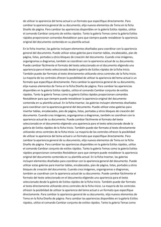 de utilizar la apariencia del tema actual o un formato que especifique directamente. Para
cambiar la apariencia general de su documento, elija nuevos elementos de Tema en la ficha
Diseño de página. Para cambiar las apariencias disponibles en la galería Estilos rápidos, utilice
el comando Cambiar conjunto de estilos rápidos. Tanto la galería Temas como la galería Estilos
rápidos proporcionan comandos Restablecer para que siempre puede restablecer la apariencia
original del documento contenida en su plantilla actual.
En la ficha Insertar, las galerías incluyen elementos diseñados para coordinar con la apariencia
general del documento. Puede utilizar estas galerías para insertar tablas, encabezados, pies de
página, listas, portadas y otros bloques de creación del documento. Cuando crea imágenes,
organigramas o diagramas, también se coordinan con la apariencia actual de su documento.
Puede cambiar fácilmente el formato del texto seleccionado en el documento eligiendo una
apariencia para el texto seleccionado desde la galería de Estilos rápidos de la ficha Inicio.
También puede dar formato al texto directamente utilizando otros controles de la ficha Inicio.
La mayoría de los controles ofrecen la posibilidad de utilizar la apariencia del tema actual o un
formato que especifique directamente. Para cambiar la apariencia general de su documento,
elija nuevos elementos de Tema en la ficha Diseño de página. Para cambiar las apariencias
disponibles en la galería Estilos rápidos, utilice el comando Cambiar conjunto de estilos
rápidos. Tanto la galería Temas como la galería Estilos rápidos proporcionan comandos
Restablecer para que siempre puede restablecer la apariencia original del documento
contenida en su plantilla actual. En la ficha Insertar, las galerías incluyen elementos diseñados
para coordinar con la apariencia general del documento. Puede utilizar estas galerías para
insertar tablas, encabezados, pies de página, listas, portadas y otros bloques de creación del
documento. Cuando crea imágenes, organigramas o diagramas, también se coordinan con la
apariencia actual de su documento. Puede cambiar fácilmente el formato del texto
seleccionado en el documento eligiendo una apariencia para el texto seleccionado desde la
galería de Estilos rápidos de la ficha Inicio. También puede dar formato al texto directamente
utilizando otros controles de la ficha Inicio. La mayoría de los controles ofrecen la posibilidad
de utilizar la apariencia del tema actual o un formato que especifique directamente. Para
cambiar la apariencia general de su documento, elija nuevos elementos de Tema en la ficha
Diseño de página. Para cambiar las apariencias disponibles en la galería Estilos rápidos, utilice
el comando Cambiar conjunto de estilos rápidos. Tanto la galería Temas como la galería Estilos
rápidos proporcionan comandos Restablecer para que siempre puede restablecer la apariencia
original del documento contenida en su plantilla actual. En la ficha Insertar, las galerías
incluyen elementos diseñados para coordinar con la apariencia general del documento. Puede
utilizar estas galerías para insertar tablas, encabezados, pies de página, listas, portadas y otros
bloques de creación del documento. Cuando crea imágenes, organigramas o diagramas,
también se coordinan con la apariencia actual de su documento. Puede cambiar fácilmente el
formato del texto seleccionado en el documento eligiendo una apariencia para el texto
seleccionado desde la galería de Estilos rápidos de la ficha Inicio. También puede dar formato
al texto directamente utilizando otros controles de la ficha Inicio. La mayoría de los controles
ofrecen la posibilidad de utilizar la apariencia del tema actual o un formato que especifique
directamente. Para cambiar la apariencia general de su documento, elija nuevos elementos de
Tema en la ficha Diseño de página. Para cambiar las apariencias disponibles en la galería Estilos
rápidos, utilice el comando Cambiar conjunto de estilos rápidos. Tanto la galería Temas como

 