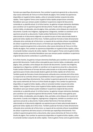 formato que especifique directamente. Para cambiar la apariencia general de su documento,
elija nuevos elementos de Tema en la ficha Diseño de página. Para cambiar las apariencias
disponibles en la galería Estilos rápidos, utilice el comando Cambiar conjunto de estilos
rápidos. Tanto la galería Temas como la galería Estilos rápidos proporcionan comandos
Restablecer para que siempre puede restablecer la apariencia original del documento
contenida en su plantilla actual. En la ficha Insertar, las galerías incluyen elementos diseñados
para coordinar con la apariencia general del documento. Puede utilizar estas galerías para
insertar tablas, encabezados, pies de página, listas, portadas y otros bloques de creación del
documento. Cuando crea imágenes, organigramas o diagramas, también se coordinan con la
apariencia actual de su documento. Puede cambiar fácilmente el formato del texto
seleccionado en el documento eligiendo una apariencia para el texto seleccionado desde la
galería de Estilos rápidos de la ficha Inicio. También puede dar formato al texto directamente
utilizando otros controles de la ficha Inicio. La mayoría de los controles ofrecen la posibilidad
de utilizar la apariencia del tema actual o un formato que especifique directamente. Para
cambiar la apariencia general de su documento, elija nuevos elementos de Tema en la ficha
Diseño de página. Para cambiar las apariencias disponibles en la galería Estilos rápidos, utilice
el comando Cambiar conjunto de estilos rápidos. Tanto la galería Temas como la galería Estilos
rápidos proporcionan comandos Restablecer para que siempre puede restablecer la apariencia
original del documento contenida en su plantilla actual.
En la ficha Insertar, las galerías incluyen elementos diseñados para coordinar con la apariencia
general del documento. Puede utilizar estas galerías para insertar tablas, encabezados, pies de
página, listas, portadas y otros bloques de creación del documento. Cuando crea imágenes,
organigramas o diagramas, también se coordinan con la apariencia actual de su documento.
Puede cambiar fácilmente el formato del texto seleccionado en el documento eligiendo una
apariencia para el texto seleccionado desde la galería de Estilos rápidos de la ficha Inicio.
También puede dar formato al texto directamente utilizando otros controles de la ficha Inicio.
La mayoría de los controles ofrecen la posibilidad de utilizar la apariencia del tema actual o un
formato que especifique directamente. Para cambiar la apariencia general de su documento,
elija nuevos elementos de Tema en la ficha Diseño de página. Para cambiar las apariencias
disponibles en la galería Estilos rápidos, utilice el comando Cambiar conjunto de estilos
rápidos. Tanto la galería Temas como la galería Estilos rápidos proporcionan comandos
Restablecer para que siempre puede restablecer la apariencia original del documento
contenida en su plantilla actual. En la ficha Insertar, las galerías incluyen elementos diseñados
para coordinar con la apariencia general del documento. Puede utilizar estas galerías para
insertar tablas, encabezados, pies de página, listas, portadas y otros bloques de creación del
documento. Cuando crea imágenes, organigramas o diagramas, también se coordinan con la
apariencia actual de su documento. Puede cambiar fácilmente el formato del texto
seleccionado en el documento eligiendo una apariencia para el texto seleccionado desde la
galería de Estilos rápidos de la ficha Inicio. También puede dar formato al texto directamente
utilizando otros controles de la ficha Inicio. La mayoría de los controles ofrecen la posibilidad
de utilizar la apariencia del tema actual o un formato que especifique directamente. Para
cambiar la apariencia general de su documento, elija nuevos elementos de Tema en la ficha
Diseño de página. Para cambiar las apariencias disponibles en la galería Estilos rápidos, utilice
el comando Cambiar conjunto de estilos rápidos. Tanto la galería Temas como la galería Estilos

 