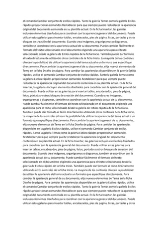 el comando Cambiar conjunto de estilos rápidos. Tanto la galería Temas como la galería Estilos
rápidos proporcionan comandos Restablecer para que siempre puede restablecer la apariencia
original del documento contenida en su plantilla actual. En la ficha Insertar, las galerías
incluyen elementos diseñados para coordinar con la apariencia general del documento. Puede
utilizar estas galerías para insertar tablas, encabezados, pies de página, listas, portadas y otros
bloques de creación del documento. Cuando crea imágenes, organigramas o diagramas,
también se coordinan con la apariencia actual de su documento. Puede cambiar fácilmente el
formato del texto seleccionado en el documento eligiendo una apariencia para el texto
seleccionado desde la galería de Estilos rápidos de la ficha Inicio. También puede dar formato
al texto directamente utilizando otros controles de la ficha Inicio. La mayoría de los controles
ofrecen la posibilidad de utilizar la apariencia del tema actual o un formato que especifique
directamente. Para cambiar la apariencia general de su documento, elija nuevos elementos de
Tema en la ficha Diseño de página. Para cambiar las apariencias disponibles en la galería Estilos
rápidos, utilice el comando Cambiar conjunto de estilos rápidos. Tanto la galería Temas como
la galería Estilos rápidos proporcionan comandos Restablecer para que siempre puede
restablecer la apariencia original del documento contenida en su plantilla actual. En la ficha
Insertar, las galerías incluyen elementos diseñados para coordinar con la apariencia general del
documento. Puede utilizar estas galerías para insertar tablas, encabezados, pies de página,
listas, portadas y otros bloques de creación del documento. Cuando crea imágenes,
organigramas o diagramas, también se coordinan con la apariencia actual de su documento.
Puede cambiar fácilmente el formato del texto seleccionado en el documento eligiendo una
apariencia para el texto seleccionado desde la galería de Estilos rápidos de la ficha Inicio.
También puede dar formato al texto directamente utilizando otros controles de la ficha Inicio.
La mayoría de los controles ofrecen la posibilidad de utilizar la apariencia del tema actual o un
formato que especifique directamente. Para cambiar la apariencia general de su documento,
elija nuevos elementos de Tema en la ficha Diseño de página. Para cambiar las apariencias
disponibles en la galería Estilos rápidos, utilice el comando Cambiar conjunto de estilos
rápidos. Tanto la galería Temas como la galería Estilos rápidos proporcionan comandos
Restablecer para que siempre puede restablecer la apariencia original del documento
contenida en su plantilla actual. En la ficha Insertar, las galerías incluyen elementos diseñados
para coordinar con la apariencia general del documento. Puede utilizar estas galerías para
insertar tablas, encabezados, pies de página, listas, portadas y otros bloques de creación del
documento. Cuando crea imágenes, organigramas o diagramas, también se coordinan con la
apariencia actual de su documento. Puede cambiar fácilmente el formato del texto
seleccionado en el documento eligiendo una apariencia para el texto seleccionado desde la
galería de Estilos rápidos de la ficha Inicio. También puede dar formato al texto directamente
utilizando otros controles de la ficha Inicio. La mayoría de los controles ofrecen la posibilidad
de utilizar la apariencia del tema actual o un formato que especifique directamente. Para
cambiar la apariencia general de su documento, elija nuevos elementos de Tema en la ficha
Diseño de página. Para cambiar las apariencias disponibles en la galería Estilos rápidos, utilice
el comando Cambiar conjunto de estilos rápidos. Tanto la galería Temas como la galería Estilos
rápidos proporcionan comandos Restablecer para que siempre puede restablecer la apariencia
original del documento contenida en su plantilla actual. En la ficha Insertar, las galerías
incluyen elementos diseñados para coordinar con la apariencia general del documento. Puede
utilizar estas galerías para insertar tablas, encabezados, pies de página, listas, portadas y otros

 