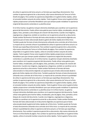 de utilizar la apariencia del tema actual o un formato que especifique directamente. Para
cambiar la apariencia general de su documento, elija nuevos elementos de Tema en la ficha
Diseño de página. Para cambiar las apariencias disponibles en la galería Estilos rápidos, utilice
el comando Cambiar conjunto de estilos rápidos. Tanto la galería Temas como la galería Estilos
rápidos proporcionan comandos Restablecer para que siempre puede restablecer la apariencia
original del documento contenida en su plantilla actual.
En la ficha Insertar, las galerías incluyen elementos diseñados para coordinar con la apariencia
general del documento. Puede utilizar estas galerías para insertar tablas, encabezados, pies de
página, listas, portadas y otros bloques de creación del documento. Cuando crea imágenes,
organigramas o diagramas, también se coordinan con la apariencia actual de su documento.
Puede cambiar fácilmente el formato del texto seleccionado en el documento eligiendo una
apariencia para el texto seleccionado desde la galería de Estilos rápidos de la ficha Inicio.
También puede dar formato al texto directamente utilizando otros controles de la ficha Inicio.
La mayoría de los controles ofrecen la posibilidad de utilizar la apariencia del tema actual o un
formato que especifique directamente. Para cambiar la apariencia general de su documento,
elija nuevos elementos de Tema en la ficha Diseño de página. Para cambiar las apariencias
disponibles en la galería Estilos rápidos, utilice el comando Cambiar conjunto de estilos
rápidos. Tanto la galería Temas como la galería Estilos rápidos proporcionan comandos
Restablecer para que siempre puede restablecer la apariencia original del documento
contenida en su plantilla actual. En la ficha Insertar, las galerías incluyen elementos diseñados
para coordinar con la apariencia general del documento. Puede utilizar estas galerías para
insertar tablas, encabezados, pies de página, listas, portadas y otros bloques de creación del
documento. Cuando crea imágenes, organigramas o diagramas, también se coordinan con la
apariencia actual de su documento. Puede cambiar fácilmente el formato del texto
seleccionado en el documento eligiendo una apariencia para el texto seleccionado desde la
galería de Estilos rápidos de la ficha Inicio. También puede dar formato al texto directamente
utilizando otros controles de la ficha Inicio. La mayoría de los controles ofrecen la posibilidad
de utilizar la apariencia del tema actual o un formato que especifique directamente. Para
cambiar la apariencia general de su documento, elija nuevos elementos de Tema en la ficha
Diseño de página. Para cambiar las apariencias disponibles en la galería Estilos rápidos, utilice
el comando Cambiar conjunto de estilos rápidos. Tanto la galería Temas como la galería Estilos
rápidos proporcionan comandos Restablecer para que siempre puede restablecer la apariencia
original del documento contenida en su plantilla actual. En la ficha Insertar, las galerías
incluyen elementos diseñados para coordinar con la apariencia general del documento. Puede
utilizar estas galerías para insertar tablas, encabezados, pies de página, listas, portadas y otros
bloques de creación del documento. Cuando crea imágenes, organigramas o diagramas,
también se coordinan con la apariencia actual de su documento. Puede cambiar fácilmente el
formato del texto seleccionado en el documento eligiendo una apariencia para el texto
seleccionado desde la galería de Estilos rápidos de la ficha Inicio. También puede dar formato
al texto directamente utilizando otros controles de la ficha Inicio. La mayoría de los controles
ofrecen la posibilidad de utilizar la apariencia del tema actual o un formato que especifique
directamente. Para cambiar la apariencia general de su documento, elija nuevos elementos de
Tema en la ficha Diseño de página. Para cambiar las apariencias disponibles en la galería Estilos
rápidos, utilice el comando Cambiar conjunto de estilos rápidos. Tanto la galería Temas como

 