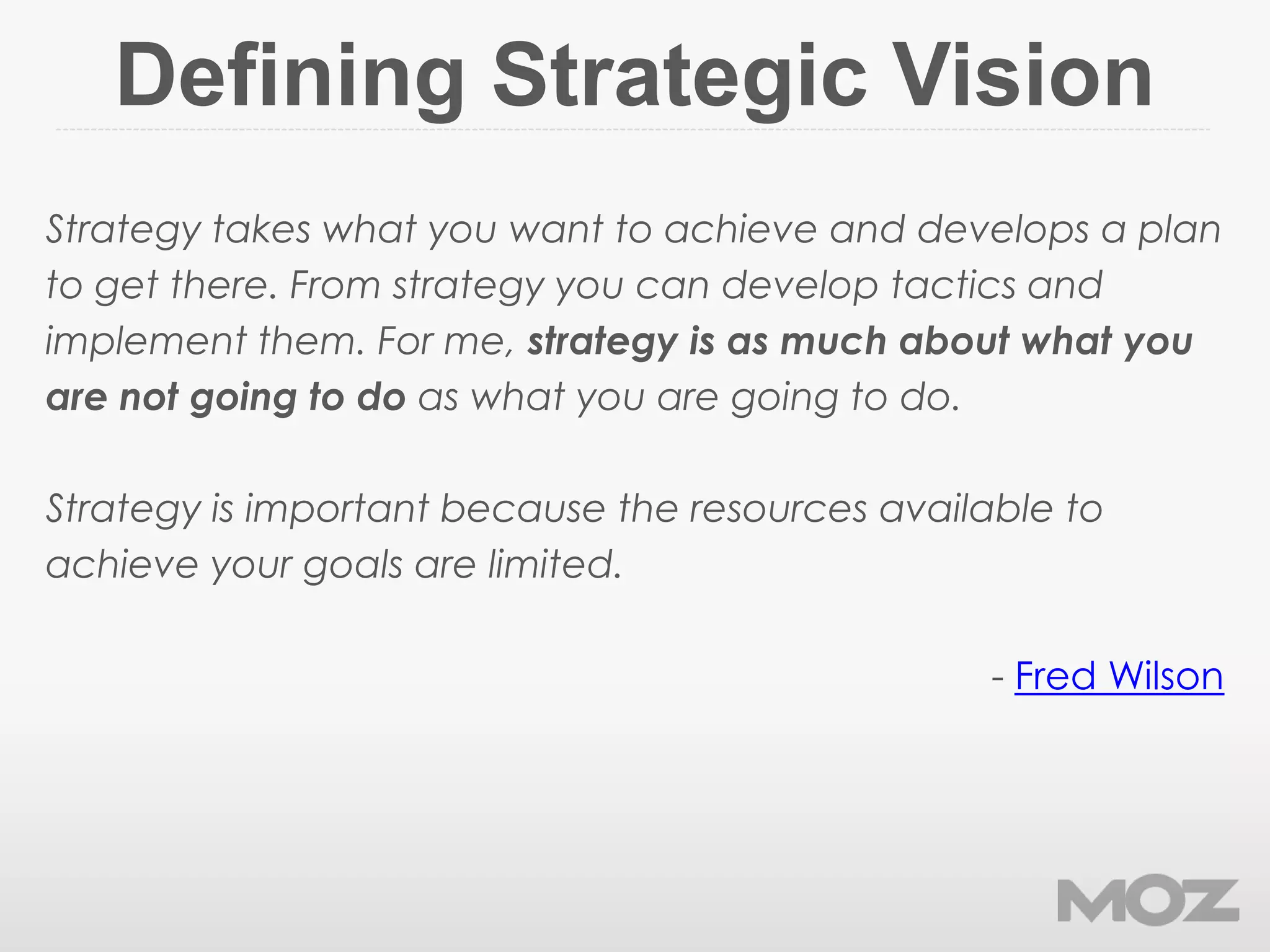 Defining Strategic Vision
Strategy takes what you want to achieve and develops a plan
to get there. From strategy you can develop tactics and
implement them. For me, strategy is as much about what you
are not going to do as what you are going to do.
Strategy is important because the resources available to
achieve your goals are limited.
- Fred Wilson
 