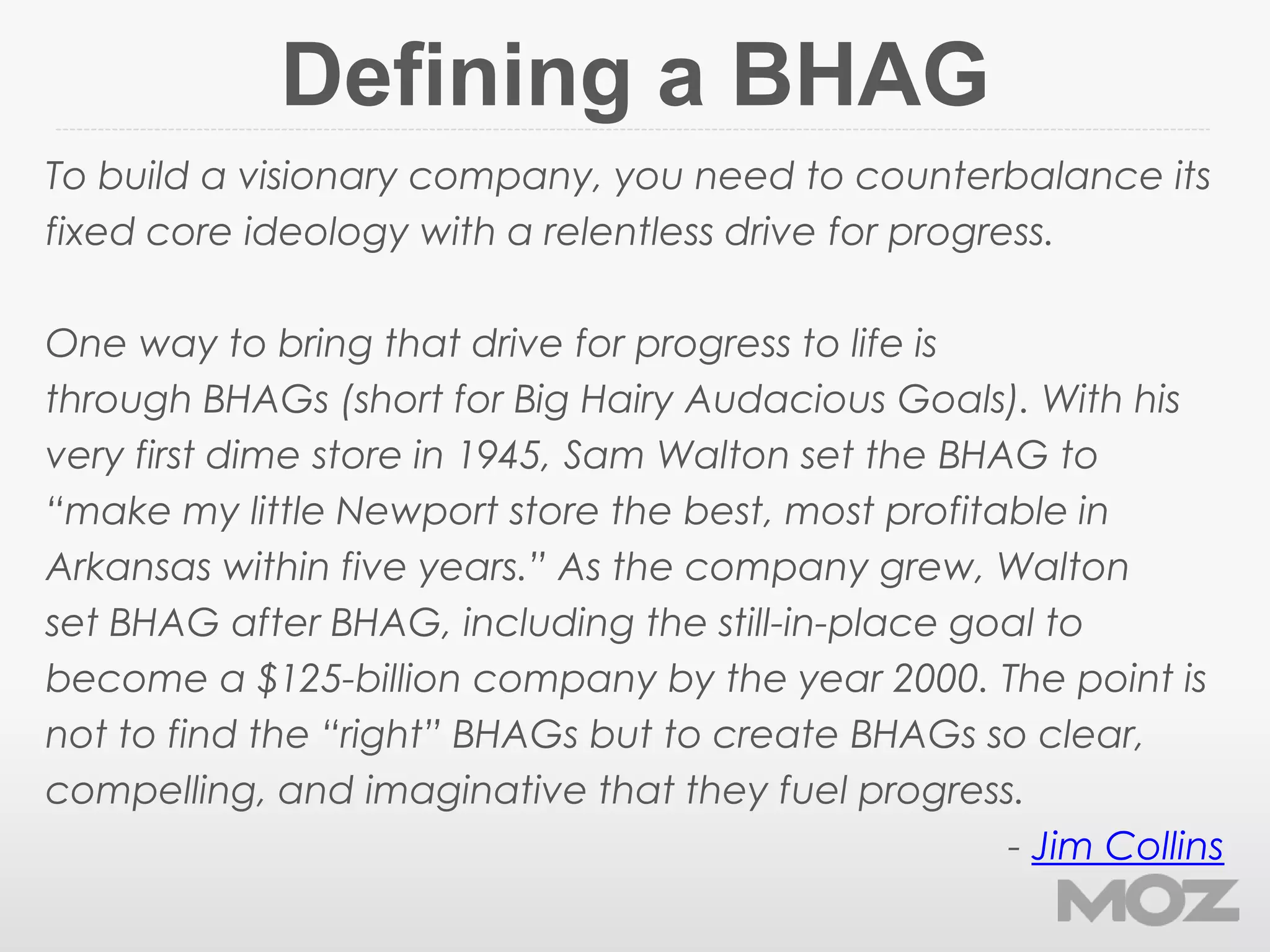 Defining a BHAG
To build a visionary company, you need to counterbalance its
fixed core ideology with a relentless drive for progress.
One way to bring that drive for progress to life is
through BHAGs (short for Big Hairy Audacious Goals). With his
very first dime store in 1945, Sam Walton set the BHAG to
“make my little Newport store the best, most profitable in
Arkansas within five years.” As the company grew, Walton
set BHAG after BHAG, including the still-in-place goal to
become a $125-billion company by the year 2000. The point is
not to find the “right” BHAGs but to create BHAGs so clear,
compelling, and imaginative that they fuel progress.
- Jim Collins
 
