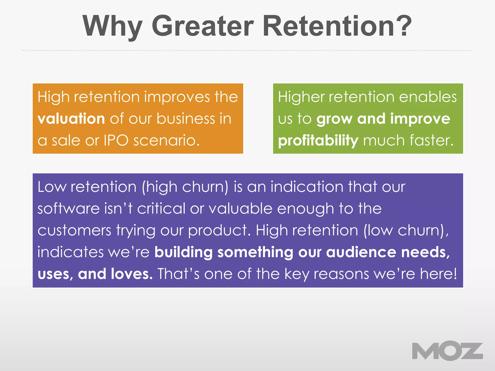 Why Greater Retention?
Low retention (high churn) is an indication that our
software isn’t critical or valuable enough to the
customers trying our product. High retention (low churn),
indicates we’re building something our audience needs,
uses, and loves. That’s one of the key reasons we’re here!
Higher retention enables
us to grow and improve
profitability much faster.
High retention improves the
valuation of our business in
a sale or IPO scenario.
 