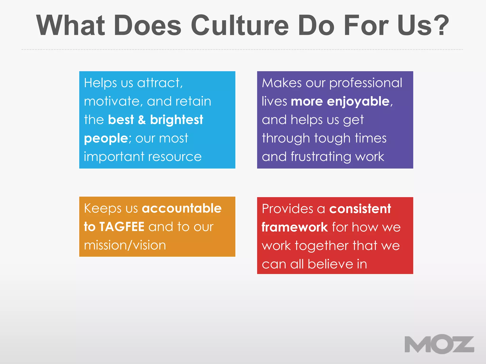 What Does Culture Do For Us?
Makes our professional
lives more enjoyable,
and helps us get
through tough times
and frustrating work
Keeps us accountable
to TAGFEE and to our
mission/vision
Helps us attract,
motivate, and retain
the best & brightest
people; our most
important resource
Provides a consistent
framework for how we
work together that we
can all believe in
 