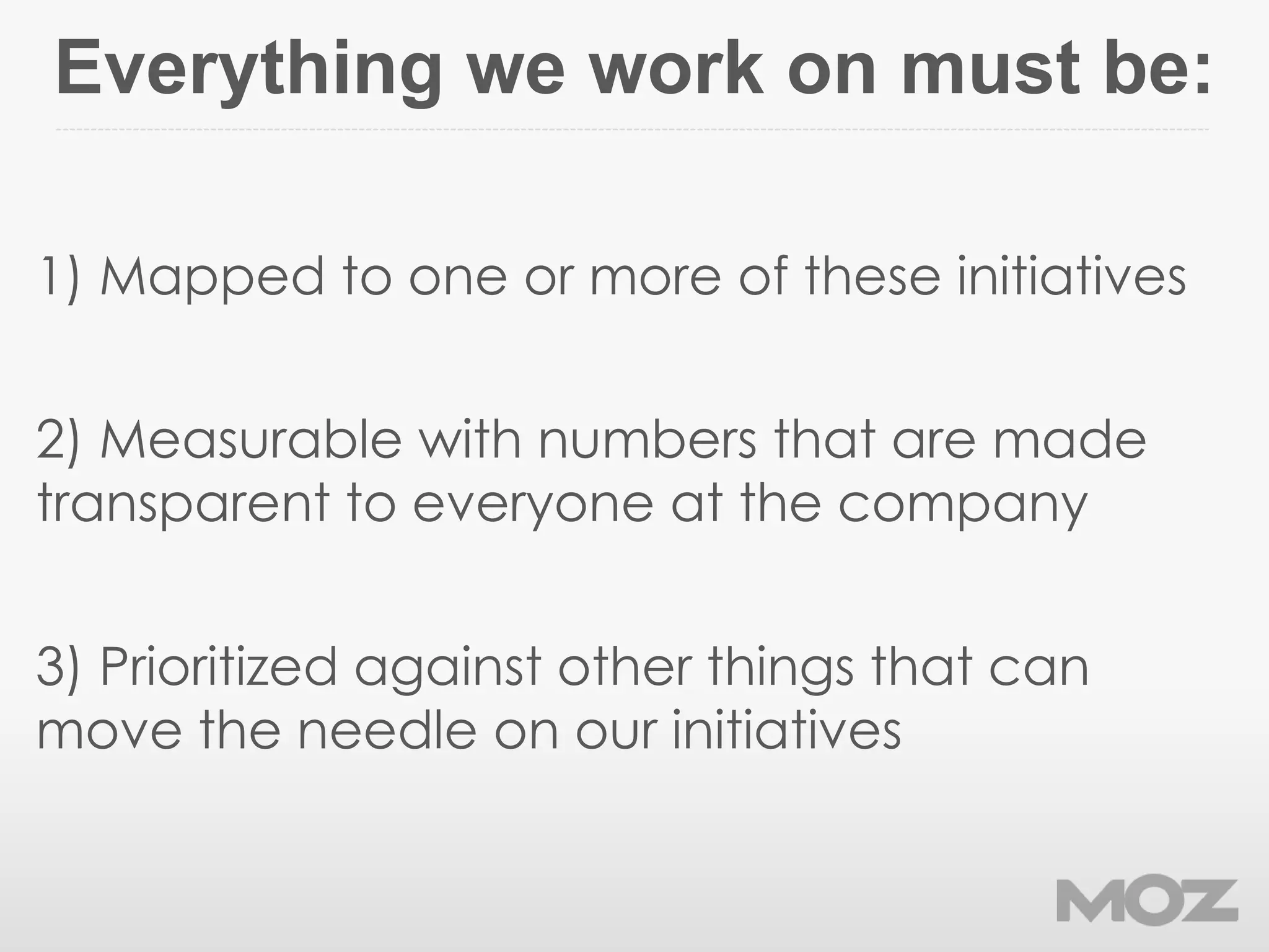 Everything we work on must be:
1) Mapped to one or more of these initiatives
2) Measurable with numbers that are made
transparent to everyone at the company
3) Prioritized against other things that can
move the needle on our initiatives
 