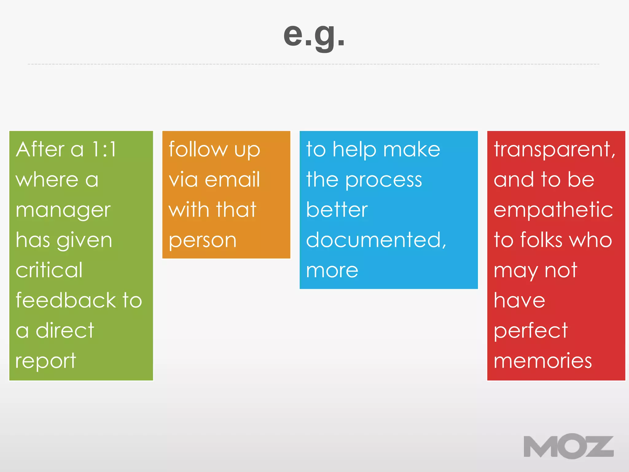 e.g.
After a 1:1
where a
manager
has given
critical
feedback to
a direct
report
follow up
via email
with that
person
to help make
the process
better
documented,
more
transparent,
and to be
empathetic
to folks who
may not
have
perfect
memories
 