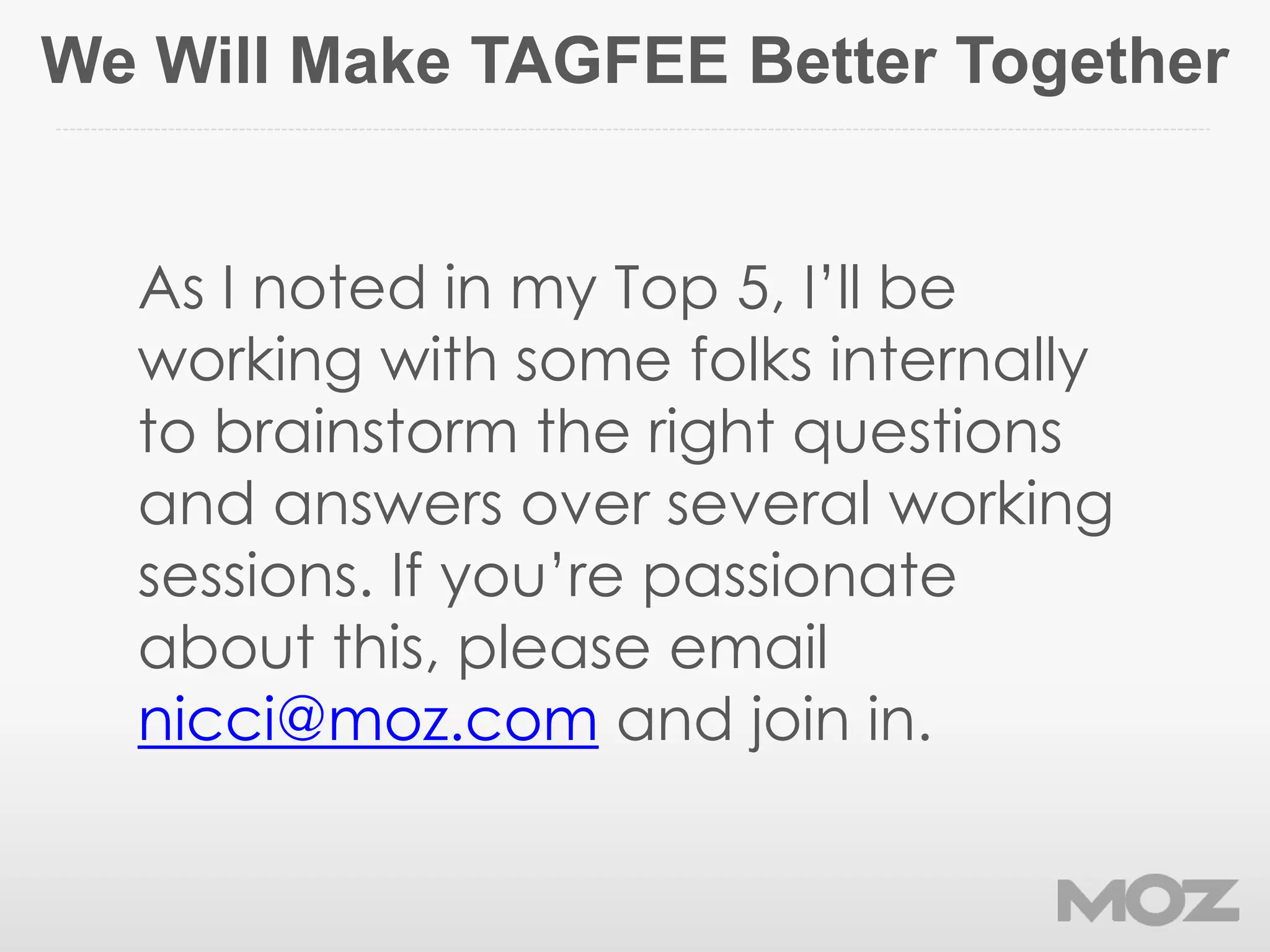 We Will Make TAGFEE Better Together
As I noted in my Top 5, I’ll be
working with some folks internally
to brainstorm the right questions
and answers over several working
sessions. If you’re passionate
about this, please email
nicci@moz.com and join in.
 