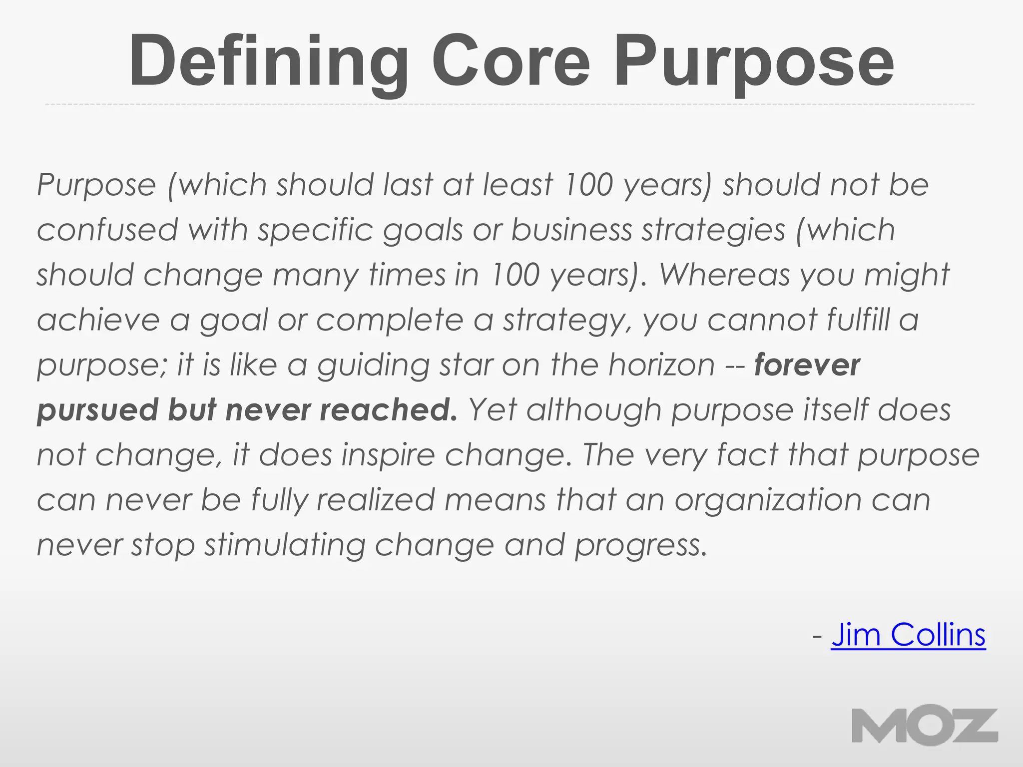 Defining Core Purpose
Purpose (which should last at least 100 years) should not be
confused with specific goals or business strategies (which
should change many times in 100 years). Whereas you might
achieve a goal or complete a strategy, you cannot fulfill a
purpose; it is like a guiding star on the horizon -- forever
pursued but never reached. Yet although purpose itself does
not change, it does inspire change. The very fact that purpose
can never be fully realized means that an organization can
never stop stimulating change and progress.
- Jim Collins
 