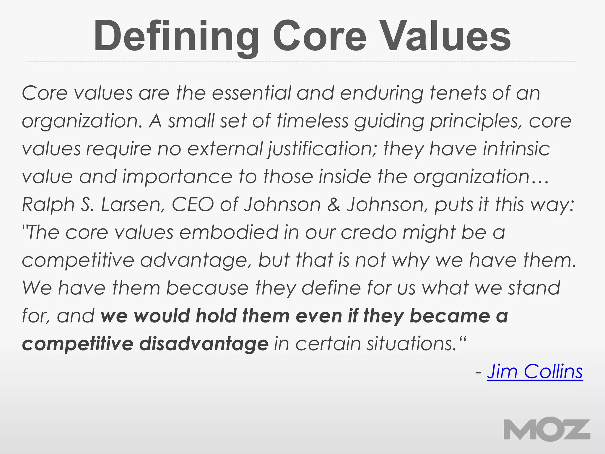 Defining Core Values
Core values are the essential and enduring tenets of an
organization. A small set of timeless guiding principles, core
values require no external justification; they have intrinsic
value and importance to those inside the organization…
Ralph S. Larsen, CEO of Johnson & Johnson, puts it this way:
"The core values embodied in our credo might be a
competitive advantage, but that is not why we have them.
We have them because they define for us what we stand
for, and we would hold them even if they became a
competitive disadvantage in certain situations.“
- Jim Collins
 