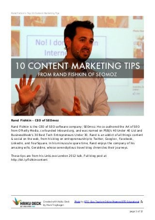 Rand Fishkin's Top 10 Content Marketing Tips




Rand Fishkin - CEO of SEOmoz
Rand Fishkin is the CEO of SEO software company; SEOmoz. He co-authored the Art of SEO
from O'Reilly Media, co-founded Inbound.org, and was named on PSBJ's 40 Under 40 List and
BusinessWeek's 30 Best Tech Entrepreneurs Under 30. Rand is an addict of all things content
& social on the web, from his blog on entrepreneurship to Twitter, Google+, Facebook,
LinkedIn, and FourSquare. In his minuscule spare time, Rand enjoys the company of his
amazing wife, Geraldine, whose serendipitous travel blog chronicles their journeys.

These tips are from his LinkLove London 2012 talk. Full blog post at
http://bit.ly/fishkincontent




                             Created with Haiku Deck   Photo by BTO - Buy Tourism Online Powered BTO Educational
                             By Mark Traphagen

                                                                                                       page 1 of 12
 