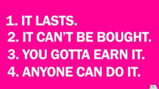 1. IT LASTS.
2. IT CAN’T BE BOUGHT.
3. YOU GOTTA EARN IT.
4. YOU CAN DO IT.
 