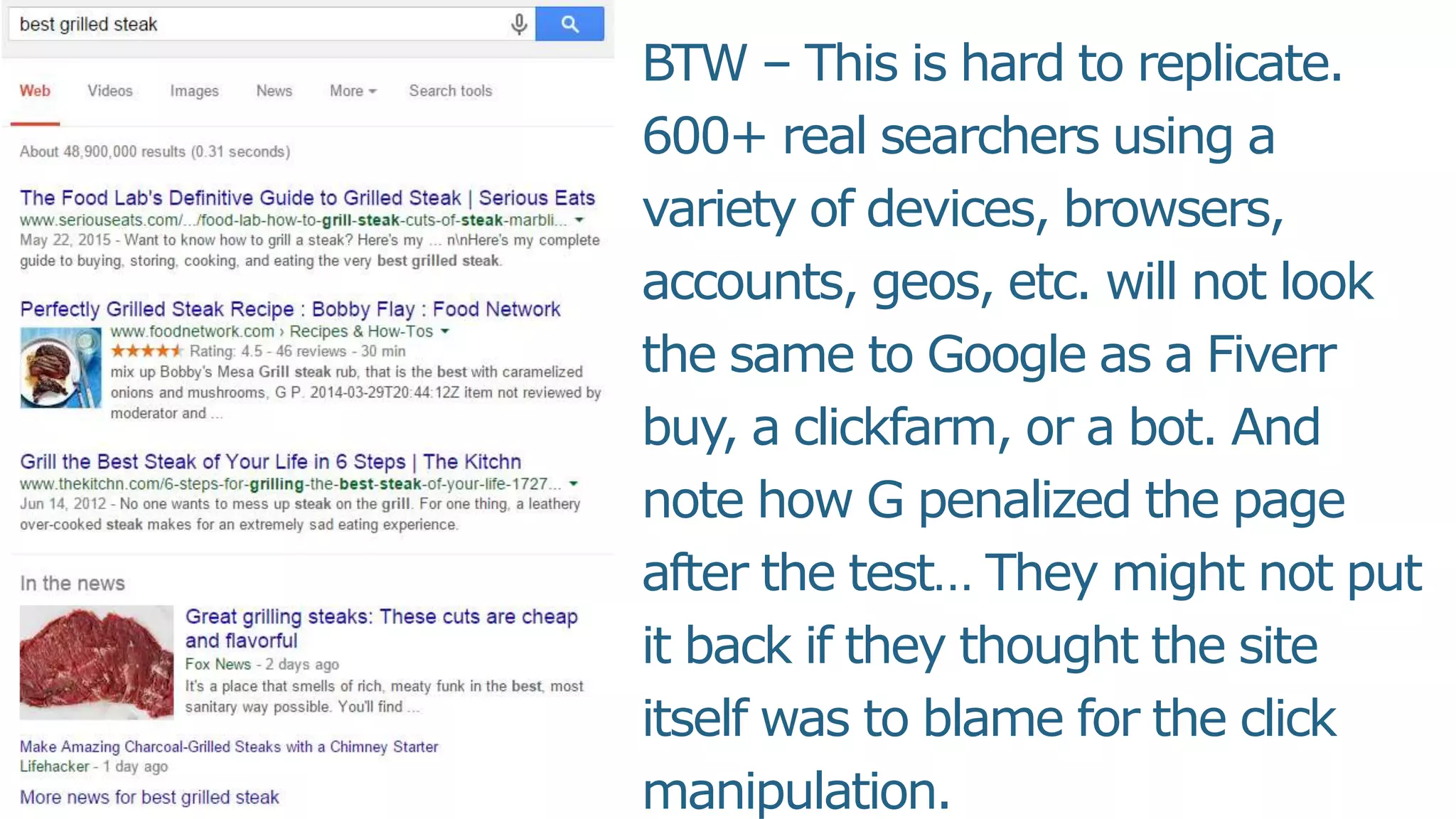 BTW – This is hard to replicate.
600+ real searchers using a
variety of devices, browsers,
accounts, geos, etc. will not look
the same to Google as a Fiverr
buy, a clickfarm, or a bot. And
note how G penalized the page
after the test… They might not put
it back if they thought the site
itself was to blame for the click
manipulation.
 