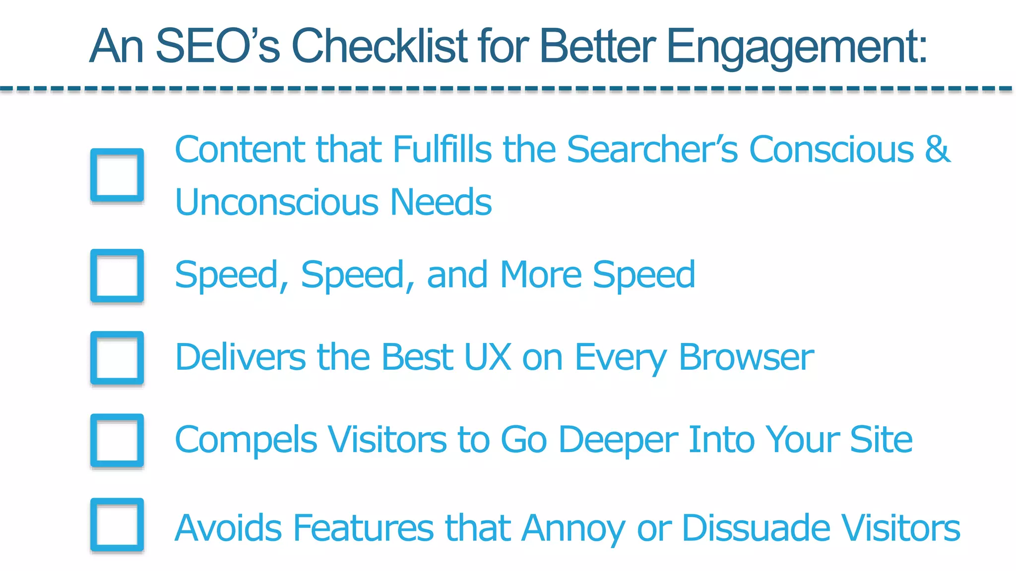 Speed, Speed, and More Speed
Delivers the Best UX on Every Browser
Compels Visitors to Go Deeper Into Your Site
Avoids Features that Annoy or Dissuade Visitors
Content that Fulfills the Searcher’s Conscious &
Unconscious Needs
An SEO’s Checklist for Better Engagement:
 