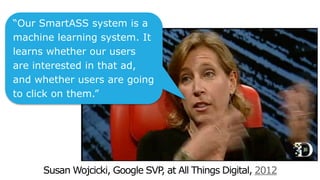 2012
“Our SmartASS system is a
machine learning system. It
learns whether our users
are interested in that ad,
and whether users are going
to click on them.”
 