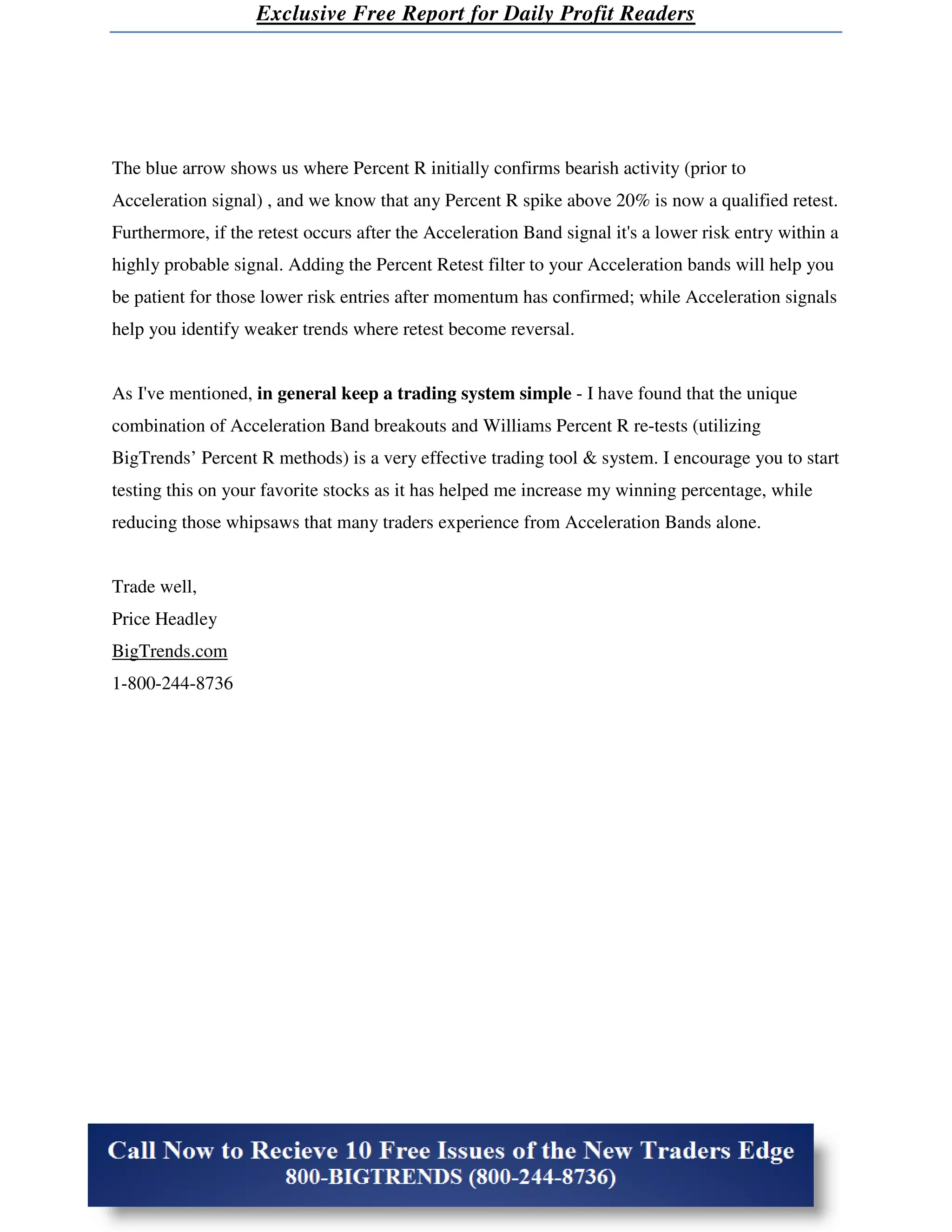 Exclusive Free Report for Daily Profit Readers




The blue arrow shows us where Percent R initially confirms bearish activity (prior to
Acceleration signal) , and we know that any Percent R spike above 20% is now a qualified retest.
Furthermore, if the retest occurs after the Acceleration Band signal it's a lower risk entry within a
highly probable signal. Adding the Percent Retest filter to your Acceleration bands will help you
be patient for those lower risk entries after momentum has confirmed; while Acceleration signals
help you identify weaker trends where retest become reversal.


As I've mentioned, in general keep a trading system simple - I have found that the unique
combination of Acceleration Band breakouts and Williams Percent R re-tests (utilizing
BigTrends’ Percent R methods) is a very effective trading tool & system. I encourage you to start
testing this on your favorite stocks as it has helped me increase my winning percentage, while
reducing those whipsaws that many traders experience from Acceleration Bands alone.


Trade well,
Price Headley
BigTrends.com
1-800-244-8736
 
