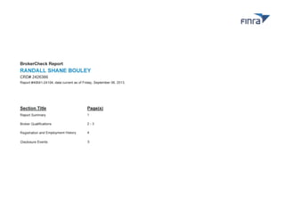 BrokerCheck Report

RANDALL SHANE BOULEY
CRD# 2426366
Report #40641-24104, data current as of Friday , September 06 , 2013 .

Section Title

Pagels)

Report Summary
Broker Qualifications

2-3

Registration and Employment History

4

Disclosure Events

5

 
