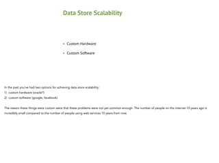 Data Store Scalability

•

Custom Hardware

•

Custom Software

In the past you've had two options for achieving data store scalability:
1) custom hardware (oracle?)
2) custom software (google, facebook)

!

The reason these things were custom were that these problems were not yet common enough. The number of people on the internet 10 years ago is
incredibly small compared to the number of people using web services 10 years from now.

 