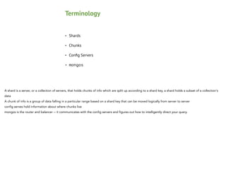 Terminology
•

Shards

•

Chunks

•

Conﬁg Servers

•

mongos

A shard is a server, or a collection of servers, that holds chunks of info which are split up according to a shard key, a shard holds a subset of a collection's
data
A chunk of info is a group of data falling in a particular range based on a shard key that can be moved logically from server to server
config serves hold information about where chunks live
mongos is the router and balancer -- it communicates with the config servers and figures out how to intelligently direct your query.

 