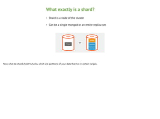 What exactly is a shard?
•

Shard is a node of the cluster

•

Can be a single mongod or an entire replica set

Shard

Mongod

Shard

or

Primary
Secondary
Secondary

Now what do shards hold? Chunks, which are partitions of your data that live in certain ranges.

 