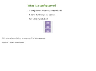 What is a conﬁg server?
•

A conﬁg server is for storing shard meta-data

•

It stores chunk ranges and locations

•

Run with 3 in production!
Conﬁg
Node 1

Secondary
Server

Conﬁg
Node 1

Secondary
Server

or

Conﬁg
Node 1

Secondary
Server

Conﬁg
Node 1

Secondary
Server

this is not a replica set, the three servers are purely for failover purposes.

!

pro-tip use CNAMEs to identify these.

 