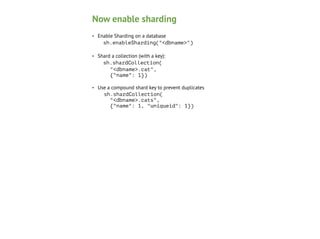 Now enable sharding
•

Enable Sharding on a database 
sh.enableSharding("<dbname>")

•

Shard a collection (with a key): 
sh.shardCollection( 
"<dbname>.cat", 
{"name": 1})

•

Use a compound shard key to prevent duplicates 
sh.shardCollection( 
"<dbname>.cats", 
{"name": 1, "uniqueid": 1})

 
