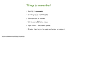 Things to remember!
•
•

Shard key values are immutable

•

Shard key must be indexed

•

It is limited to 512 bytes in size

•

Try to choose a ﬁeld used in queries

•

should not be monotonically increasing!

Shard Key is immutable

Only the shard key can be guaranteed unique across shards

 