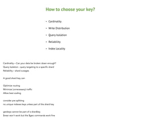 How to choose your key?
•

Cardinality

•

Write Distribution

•

Query Isolation

•

Reliability

•

Index Locality

Cardinality – Can your data be broken down enough?
Query Isolation - query targeting to a specific shard
Reliability – shard outages 

!

A good shard key can:
 
Optimize routing
Minimize (unnecessary) traffic
Allow best scaling

!

consider pre splitting
no unique indexes keys unless part of the shard key

!

geokeys cannot be part of a shardkey
$near won't work but the $geo commands work fine

 