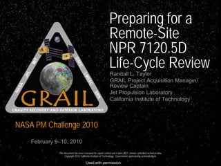 Preparing for a
                                                               Remote-Site
                                                               NPR 7120.5D
                                                               Life-Cycle Review
                                                               Randall L. Taylor
                                                               GRAIL Project Acquisition Manager/
                                                               Review Captain
                                                               Jet Propulsion Laboratory
                                                               California Institute of Technology



NASA PM Challenge 2010
    February 9–10, 2010
              This document has been reviewed for export control and it does NOT contain controlled technical data.
                    Copyright 2010 California Institute of Technology. Government sponsorship acknowledged.

                                        Used with permission
 