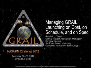 Managing GRAIL:
                                                                               Launching on Cost, on
                                                                               Schedule, and on Spec
                                                                               Randall L. Taylor
                                                                               GRAIL Project Acquisition Manager/
                                                                               Review Captain
                                                                               Jet Propulsion Laboratory
                                                                               California Institute of Technology

NASA PM Challenge 2012
   February 22–23, 2012
     Orlando, Florida


     The technical data in this document technical data in this document is controlled under the U.S. foreign Regulations; release to foreign persons may require an export authorization.
                                    The is controlled under the U.S. Export Regulations; release to Export persons may require an export authorization.
 
