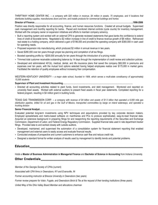 THRIFTWAY HOME CENTER INC. – a company with $20 million in revenue, $4 million in assets, 70 employees, and 4 locations that
distributes building supplies, manufactures doors and trim, and installs products for commercial buildings and homes
Director of Finance…………………………………………………………………………………………………………………………..1996-2006
Position was directly responsible for all accounting, finance, and human resources functions. Created all annual budgets. Supervised
cash management and monthly reporting for banks. Placed and monitored internal controls (cycle counts) for inventory management.
Worked with the company owner on expansion initiatives and efforts to maintain company solvency.
• Built a reporting system and worked with an external CPA to generate reviewed statements that gave banks the confidence to extend
lines of credit at favorable terms. Negotiated a $2 million increase in line of credit to finance revenue growth of $8 million. Refinanced
real estate to a holding company, which delivered a gain of $196,000 and provided the operating company with $360,000 in cash used
for operating needs.
• Proposed expansion into manufacturing, which produced $2 million in annual revenue in two years.
• Saved $280,000 over ten years through proper tax planning and completion of all tax filings.
• Boosted operating profits by ~$200,000 annually for ten years through the introduction of a pricing model.
• Trimmed total customer receivable outstanding balance by 14 days through the implementation of credit review and collection policies.
• Developed and administered 401(k), medical, dental, and life insurance plans that saved the company $60,000 in premiums and
expenses over ten years, with the mutual fund options selected having helped employees realize over $175,000 in market gains.
Facilitated the retention of quality employees without increasing their compensation.
WESTERN KENTUCKY UNIVERSITY – a major state school, founded in 1906, which serves a multi-state constituency of approximately
15,000 students
Supervisor of Plant and Investment Accounting………………………………………………………………………………………
• Directed all accounting activities related to plant funds, bond investments, and debt management. Monitored and reported on
university fixed assets. Worked with external auditors to present fixed assets in fiscal year statements. Completed reporting for a
federal program, resulting in $4 million grant in building funds.
TEXAS GAS TRANSMISSION CORP. – a company with revenue of $4 billion and assets of $1.5 billion that operated a 6,000 mile gas
distribution pipeline, drilled for oil and gas in the Gulf of Mexico, transported commodities by barge on inland waterways, and operated a
trucking division
Senior Financial Analyst……………………………………………………………………………………………………………………
Evaluated potential long-term investments using NPV techniques and assumptions provided by key corporate decision makers.
Employed spreadsheets and matrix-based software on mainframes and PCs to produce sophisticated, easy-to-read financial data.
Acquired an extensive background in preparing filings for and researching the reporting requirements of the Securities and Exchange
Commission, Department of Labor, and Federal Energy Regulatory Commission. Supplied financial data used in rate department tracker
filings. Provided data to and worked closely with outside auditors.
• Developed, maintained, and supervised the automation of a consolidation system for financial statement reporting that enabled
management and external users to easily access and evaluate financial results.
• Conducted analyses of prospective and current customers to enhance cash flow and reduce credit risk.
• Designed a standard format for written analysis of results used by management to identify trends and potential problems.
Education
Holds a Master of Business Administration in Managerial Finance and Bachelor of Science in Accounting from Indiana University
Other Credentials
Member of the Georgia Society of CPAs (current)
Associated with CPA firms in Owensboro, KY and Evansville, IN
Former accounting instructor at Brescia University in Owensboro (two years)
Former review preparer for Valor, Fugate, and Owensboro Brick & Tile at the request of their lending institutions (three years)
United Way of the Ohio Valley Board Member and allocations chairman
 