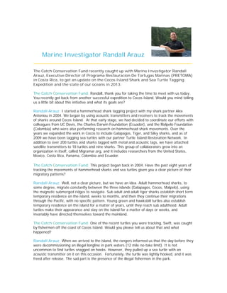 Marine Investigator Randall Arauz
________________________________________________
The Catch Conservation Fund recently caught up with Marine Investigator Randall
Arauz, Executive Director of Programa Restauracion De Tortugas Marinas (PRETOMA)
in Costa Rica, to get an update on the Cocos Island Shark and Sea Turtle Tagging
Expedition and the state of our oceans in 2013:
The Catch Conservation Fund: Randall, thank you for taking the time to meet with us today.
You recently got back from another successful expedition to Cocos Island. Would you mind telling
us a little bit about this initiative and what its goals are?
Randall Arauz: I started a hammerhead shark tagging project with my shark partner Alex
Antoniou in 2004. We began by using acoustic transmitters and receivers to track the movements
of sharks around Cocos Island. At that early stage, we had decided to coordinate our efforts with
colleagues from UC Davis, the Charles Darwin Foundation (Ecuador), and the Malpelo Foundation
(Colombia) who were also performing research on hammerhead shark movements. Over the
years we expanded the work in Cocos to include Galapagos, Tiger, and Silky sharks, and as of
2009 we have been tagging sea turtles with our partner Turtle Island Restoration Network. In
addition to over 200 turtles and sharks tagged with metal and acoustic tags, we have attached
satellite transmitters to 18 turtles and nine sharks. This group of collaborators grew into an
organization in itself, called Migramar.org, and it includes researchers from the United States,
Mexico, Costa Rica, Panama, Colombia and Ecuador.
The Catch Conservation Fund: This project began back in 2004. Have the past eight years of
tracking the movements of hammerhead sharks and sea turtles given you a clear picture of their
migratory patterns?
Randall Arauz: Well, not a clear picture, but we have an idea. Adult hammerhead sharks, to
some degree, migrate constantly between the three islands (Galapagos, Cocos, Malpelo), using
the magnetic submerged ridges to navigate. Sub adult and adult tiger sharks establish short term
temporary residence on the island, weeks to months, and then they continue their migrations
through the Pacific, with no specific pattern. Young green and hawksbill turtles also establish
temporary residence on the island for a matter of years, until they reach sub adulthood. Adult
turtles make their appearance and stay on the island for a matter of days or weeks, and
invariably have directed themselves toward the mainland.
The Catch Conservation Fund: One of the recent turtles you were tracking, Swift, was caught
by fishermen off the coast of Cocos Island. Would you please tell us about that and what
happened?
Randall Arauz: When we arrived to the island, the rangers informed us that the day before they
were decommissioning an illegal longline in park waters (12 mile no-take limit). It is not
uncommon to find turtles snagged on hooks. However, they pulled up a sea turtle with an
acoustic transmitter on it on this occasion. Fortunately, the turtle was lightly hooked, and it was
freed after release. The sad part is the presence of the illegal fishermen in the park.
 