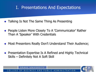 I. Presentations And Expectations
Talking Is Not The Same Thing As Presenting
People Listen More Closely To A ‘Communicator’ Rather
Than A ‘Speaker’ With Credentials
Most Presenters Really Don’t Understand Their Audience;
Presentation Expertise Is A Refined and Highly Technical
Skills – Definitely Not A Soft Skill
 