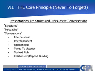 VII. THE Core Principle (Never To Forget!)
Presentations Are Structured, Persuasive Conversations
‘Structured’
‘Persuasive’
‘Conversations’
- Interpersonal
- Interdependent
- Spontaneous
- Tuned To Listener
- Context Rich
- Relationship/Rapport Building
 