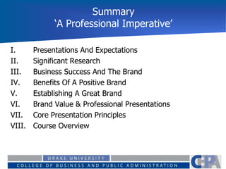 Summary
‘A Professional Imperative’
I. Presentations And Expectations
II. Significant Research
III. Business Success And The Brand
IV. Benefits Of A Positive Brand
V. Establishing A Great Brand
VI. Brand Value & Professional Presentations
VII. Core Presentation Principles
VIII. Course Overview
 