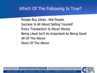 Which Of The Following Is True?
1. People Buy Ideas…Not People
2. Success Is All About Selling Yourself
3. Every Transaction Is About Money
4. Being Liked Isn’t As Important As Being Good
5. All Of The Above
6. None Of The Above
 