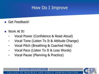 How Do I Improve
Get Feedback!
Work At It!
- Vocal Power (Confidence & Read Aloud)
- Vocal Tone (Listen To It & Attitude Change)
- Vocal Pitch (Breathing & Coached Help)
- Vocal Pace (Listen To It & Less Words)
- Vocal Pause (Planning & Practice)
 