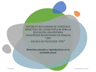 27 /06 /2019 Randall Mendez 25.742.769
REPÚBLICA BOLIVARIANA DE VENEZUELA
MINISTERIO DEL PODER POPULAR PARA LA
EDUCACIÓN UNIVERSITARIA
UNIVERSIDAD BICENTENARIA DE ARAGUA
“UBA”
ESCUELA DE PSICOLOGÍA “EPSI”
Derechos sexuales y reproductivos en la
sociedad actual
 