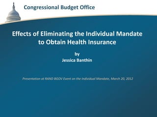 Congressional Budget Office



Effects of Eliminating the Individual Mandate
          to Obtain Health Insurance
                                    by
                             Jessica Banthin


   Presentation at RAND BGOV Event on the Individual Mandate, March 20, 2012
 