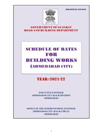 GOVERNMENT OF GUJARAT
ROAD AND BUILDING DEPARTMENT
FOR OFFICIAL USE ONLY
AHMEDABAD CITY (R & B) CIRCLE
YEAR:-2021-22
OFFICE OF THE SUPERINTENDING ENGINEER
AHMEDABAD
EXECUTIVE ENGINEER
AHMEDABAD CITY (R & B) DIVISION
AHMEDABAD
SCHEDULE OF RATES
FOR
BUILDING WORKS
(AHMEDABAD CITY)
1
 