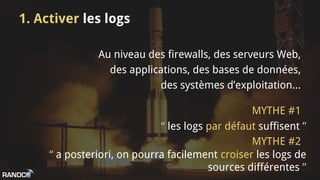 1. Activer les logs
Au niveau des firewalls, des serveurs Web,
des applications, des bases de données,
des systèmes d’exploitation...
“ les logs par défaut suffisent ”
“ a posteriori, on pourra facilement croiser les logs de
sources différentes ”
MYTHE #1
MYTHE #2
 