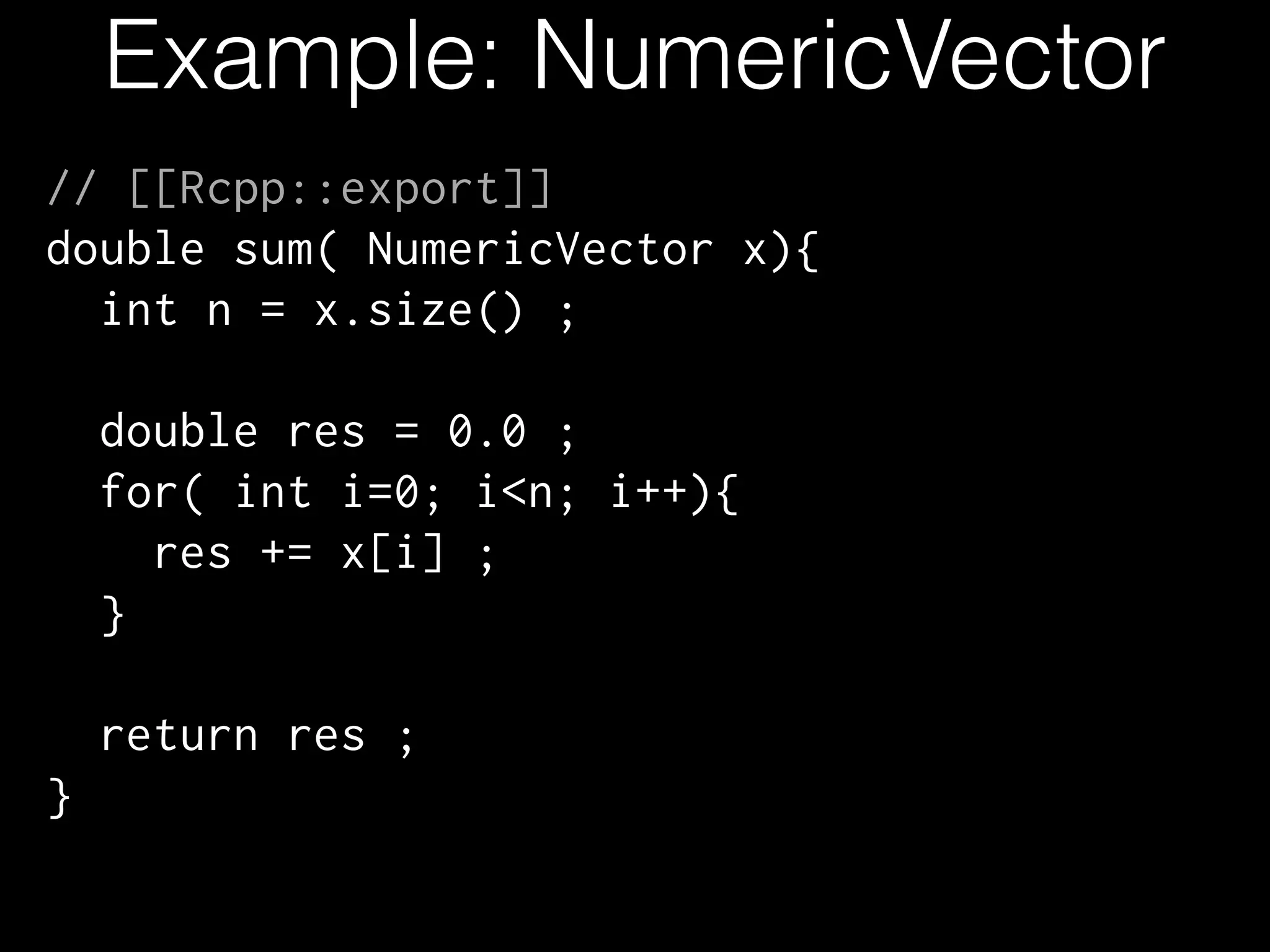 Example: NumericVector // [[Rcpp::export]] double sum( NumericVector x){ int n = x.size() ; ! double res = 0.0 ; for( int i=0; i<n; i++){ res += x[i] ; } ! return res ; } 