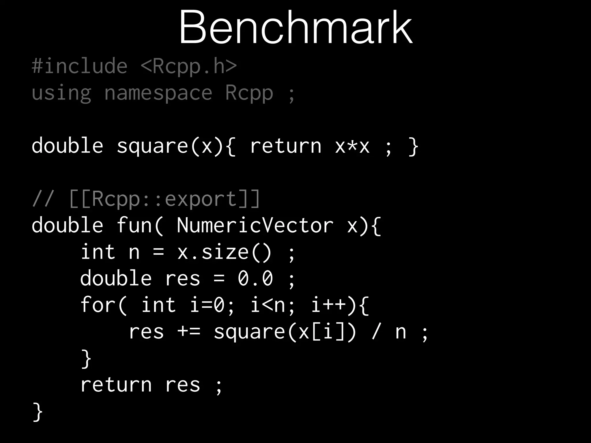 Benchmark #include <Rcpp.h> using namespace Rcpp ; ! double square(x){ return x*x ; } ! // [[Rcpp::export]] double fun( NumericVector x){ int n = x.size() ; double res = 0.0 ; for( int i=0; i<n; i++){ res += square(x[i]) / n ; } return res ; } 