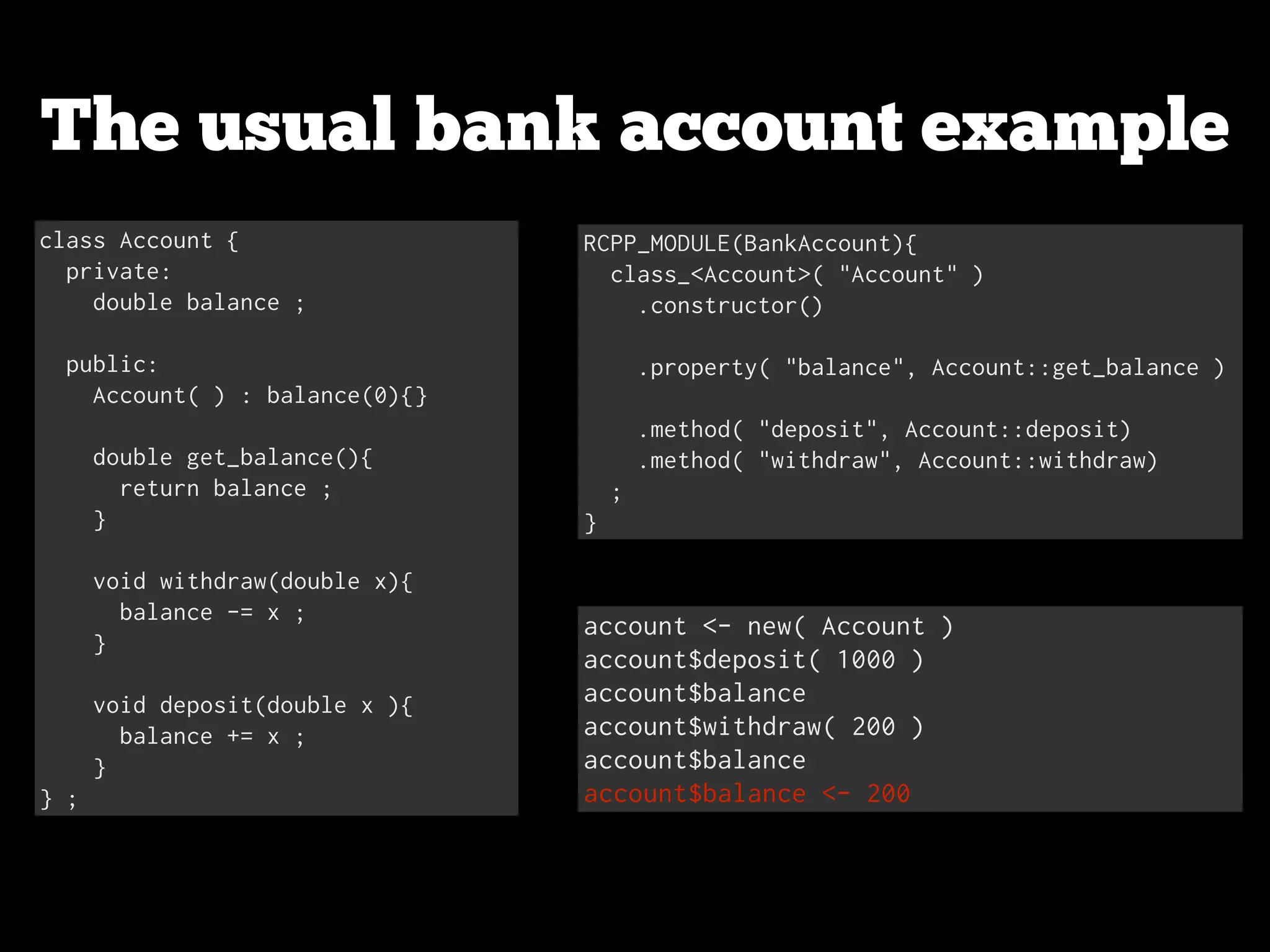 The usual bank account example class Account { private: double balance ; ! public: Account( ) : balance(0){} ! double get_balance(){ return balance ; } ! void withdraw(double x){ balance -= x ; } ! void deposit(double x ){ balance += x ; } } ; RCPP_MODULE(BankAccount){ class_<Account>( "Account" ) .constructor() ! .property( "balance", Account::get_balance ) ! .method( "deposit", Account::deposit) .method( "withdraw", Account::withdraw) ; } account <- new( Account ) account$deposit( 1000 ) account$balance account$withdraw( 200 ) account$balance account$balance <- 200 