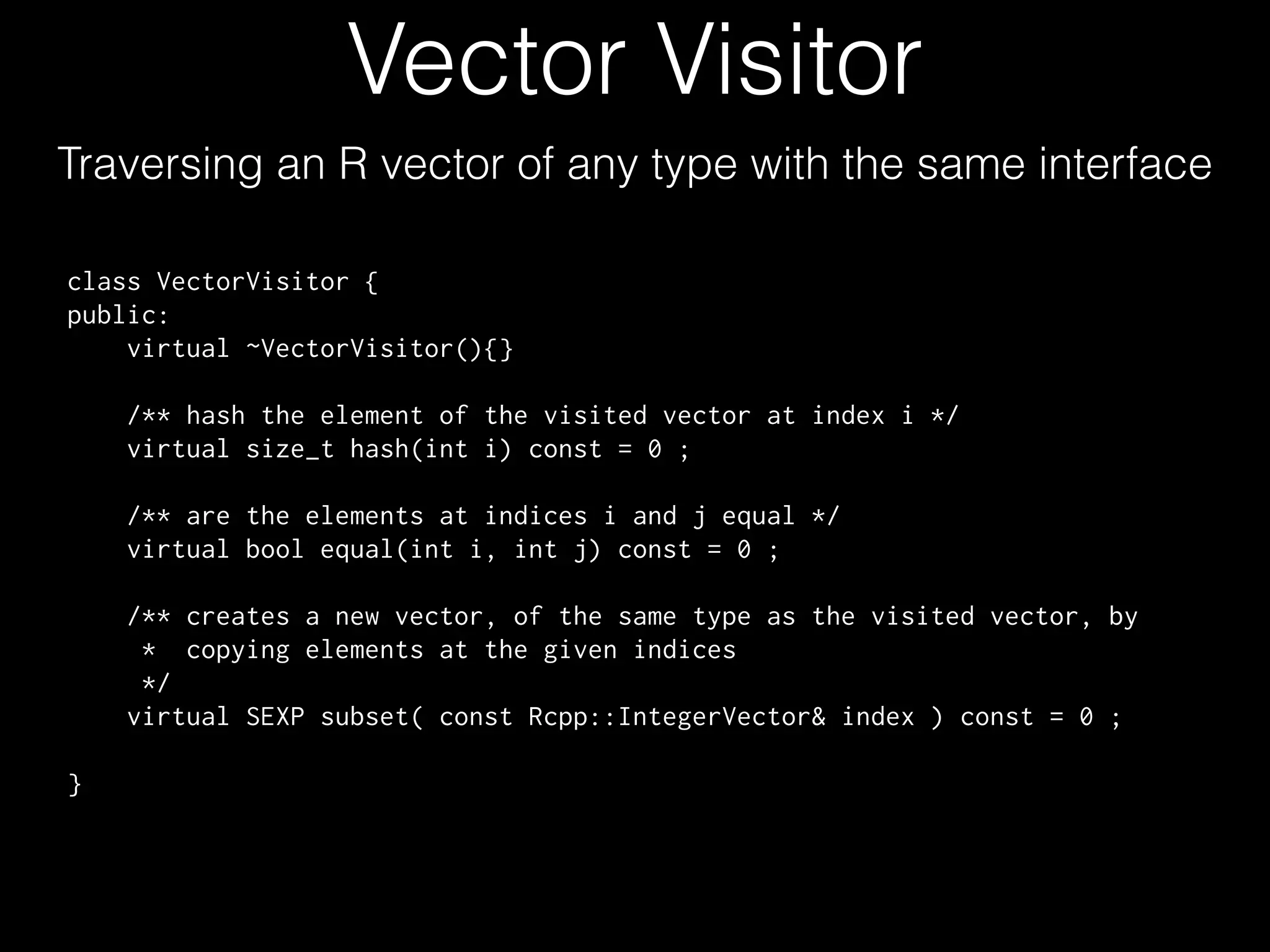 Vector Visitor Traversing an R vector of any type with the same interface class VectorVisitor { public: virtual ~VectorVisitor(){} /** hash the element of the visited vector at index i */ virtual size_t hash(int i) const = 0 ; /** are the elements at indices i and j equal */ virtual bool equal(int i, int j) const = 0 ; ! /** creates a new vector, of the same type as the visited vector, by * copying elements at the given indices */ virtual SEXP subset( const Rcpp::IntegerVector& index ) const = 0 ; ! } 
