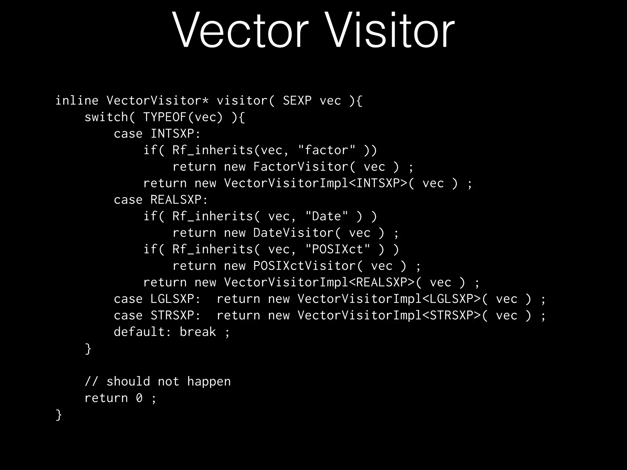 Vector Visitor inline VectorVisitor* visitor( SEXP vec ){ switch( TYPEOF(vec) ){ case INTSXP: if( Rf_inherits(vec, "factor" )) return new FactorVisitor( vec ) ; return new VectorVisitorImpl<INTSXP>( vec ) ; case REALSXP: if( Rf_inherits( vec, "Date" ) ) return new DateVisitor( vec ) ; if( Rf_inherits( vec, "POSIXct" ) ) return new POSIXctVisitor( vec ) ; return new VectorVisitorImpl<REALSXP>( vec ) ; case LGLSXP: return new VectorVisitorImpl<LGLSXP>( vec ) ; case STRSXP: return new VectorVisitorImpl<STRSXP>( vec ) ; default: break ; } // should not happen return 0 ; } 