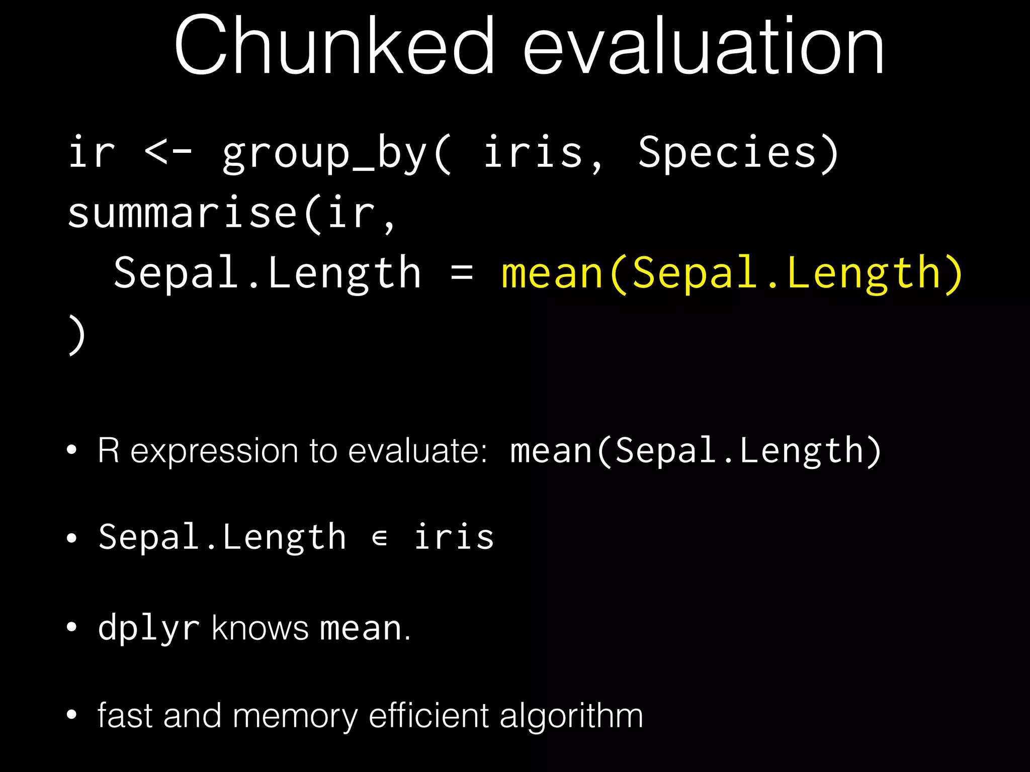 Chunked evaluation ir <- group_by( iris, Species) summarise(ir, Sepal.Length = mean(Sepal.Length) ) • R expression to evaluate: mean(Sepal.Length) • Sepal.Length • dplyr knows mean. • fast and memory efﬁcient algorithm ∊ iris 