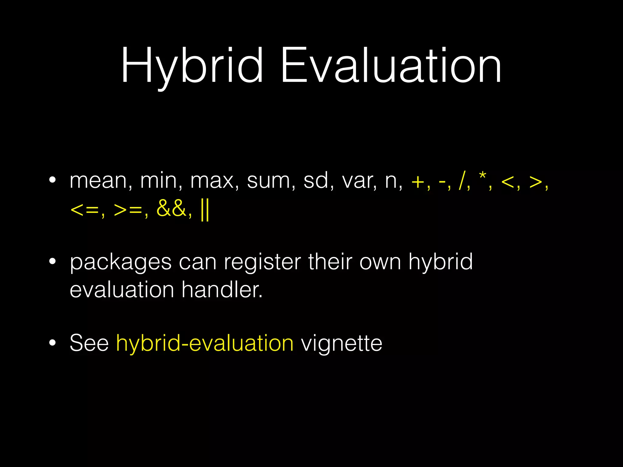 Hybrid Evaluation ! • mean, min, max, sum, sd, var, n, +, -, /, *, <, >, <=, >=, &&, || • packages can register their own hybrid evaluation handler. • See hybrid-evaluation vignette 