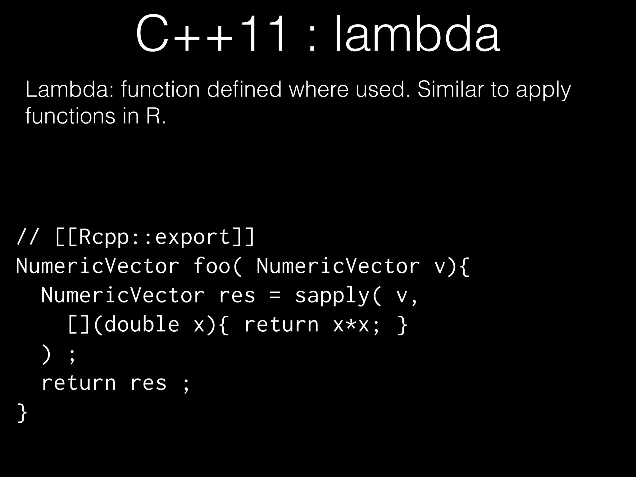 C++11 : lambda Lambda: function deﬁned where used. Similar to apply functions in R. // [[Rcpp::export]] NumericVector foo( NumericVector v){ NumericVector res = sapply( v, [](double x){ return x*x; } ) ; return res ; } 